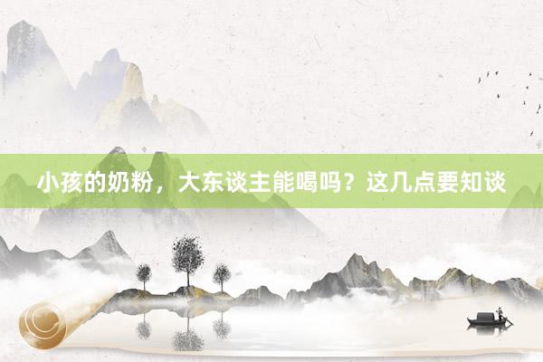 小孩的奶粉，大东谈主能喝吗？这几点要知谈
