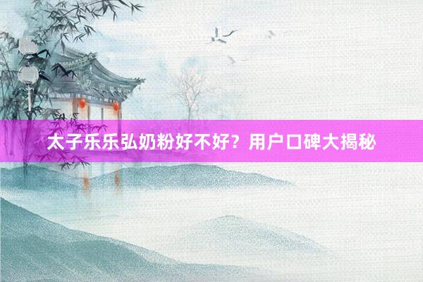 太子乐乐弘奶粉好不好？用户口碑大揭秘