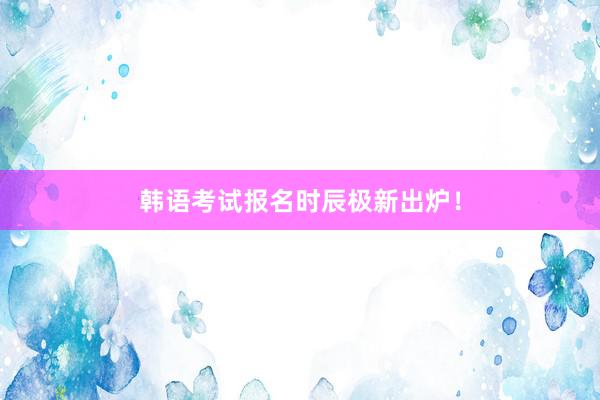 韩语考试报名时辰极新出炉！